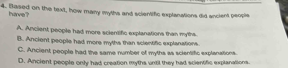 Based on the text, how many myths and scientific explanations did ancient people
have?
A. Ancient people had more scientific explanations than myths.
B. Ancient people had more myths than scientific explanations.
C. Ancient people had the same number of myths as scientific explanations.
D. Ancient people only had creation myths until they had scientific explanations.