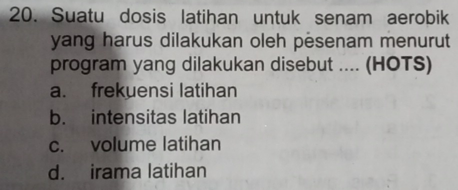 Suatu dosis latihan untuk senam aerobik
yang harus dilakukan oleh pesenam menurut
program yang dilakukan disebut .... (HOTS)
a. frekuensi latihan
b. intensitas latihan
c. volume latihan
d. irama latihan