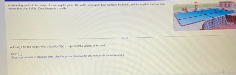 A swimming pool is in the shape of a rectangular prism. The width is one more than five times the height, and the length is one less than 
eleven times the height. Complete parts a and b 
a. Using x for the height, write a function V(x) to represent the volume of the pool.
V(x)=□
(Type your answer in standard form. Use integers or decimals for any numbers in the expression.)