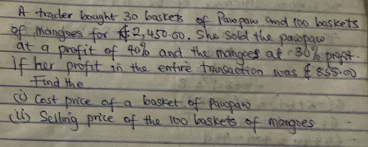 A tracter bought 30 baskets of Pawpaw and 100 baskets 
of mangoes for 2, 450. 00. She sold the pawopaw 
at a profit of 40% and the mangoes af 30% propt. 
If her profit in the entire traunsaction was 855:00
Find the 
(U) Cost price of a basket of parpaw 
(lI) Selling price of the 100 baskets of mangoes