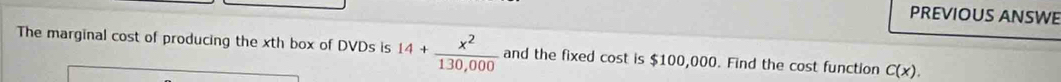 PREVIOUS ANSWE 
The marginal cost of producing the xth box of DVDs is 14+ x^2/130,000  and the fixed cost is $100,000. Find the cost function C(x).