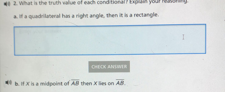 What is the truth value of each conditional? Explain your reasoning. 
a. If a quadrilateral has a right angle, then it is a rectangle. 
CHECK ANSWER 
b. If X is a midpoint of overline AB then X lies on overline AB.