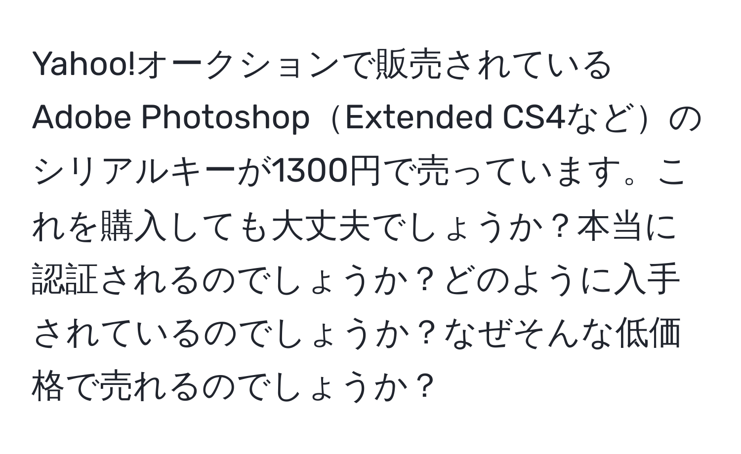 Yahoo!オークションで販売されているAdobe PhotoshopExtended CS4などのシリアルキーが1300円で売っています。これを購入しても大丈夫でしょうか？本当に認証されるのでしょうか？どのように入手されているのでしょうか？なぜそんな低価格で売れるのでしょうか？