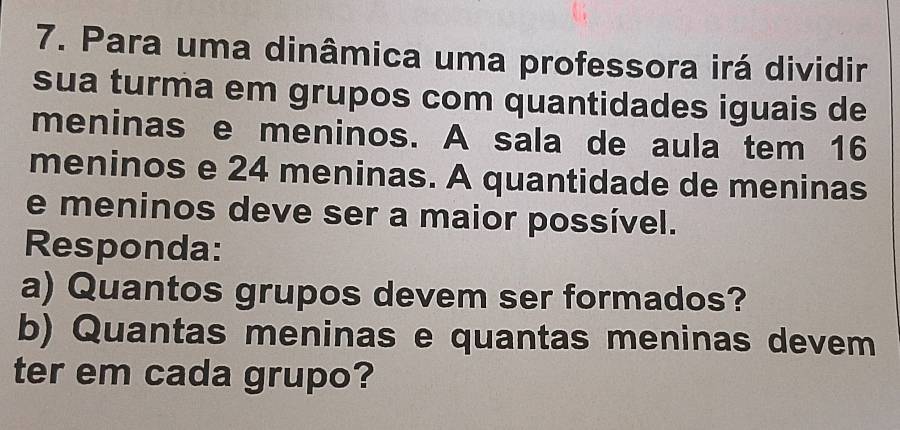 Para uma dinâmica uma professora irá dividir 
sua turma em grupos com quantidades iguais de 
meninas e meninos. A sala de aula tem 16
meninos e 24 meninas. A quantidade de meninas 
e meninos deve ser a maior possível. 
Responda: 
a) Quantos grupos devem ser formados? 
b) Quantas meninas e quantas meninas devem 
ter em cada grupo?