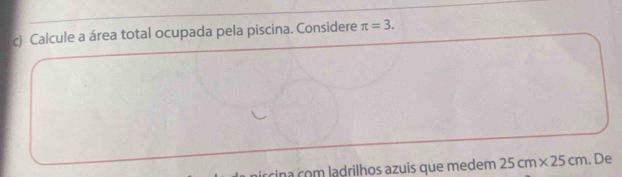 Calcule a área total ocupada pela piscina. Considere π =3. 
cina com ladrilhos azuis que medem 25cm* 25cm. De