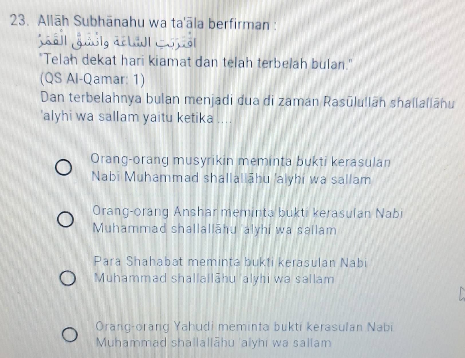 Allāh Subhānahu wa ta'āla berfirman :

"Telah dekat hari kiamat dan telah terbelah bulan."
(QS Al-Qamar: 1)
Dan terbelahnya bulan menjadi dua di zaman Rasūlullāh shallallāhu
'alyhi wa sallam yaitu ketika ....
Orang-orang musyrikin meminta bukti kerasulan
Nabi Muhammad shallallāhu 'alyhi wa sallam
Orang-orang Anshar meminta bukti kerasulan Nabi
Muhammad shallallāhu 'alyhi wa sallam
Para Shahabat meminta bukti kerasulan Nabi
Muhammad shallallāhu 'alyhi wa sallam
Orang-orang Yahudi meminta bukti kerasulan Nabi
Muhammad shallallāhu 'alyhi wa sallam