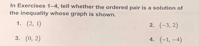 In Exercises 1-4, tell whether the ordered pair is a solution of 
the inequality whose graph is shown. 
1. (2,1) 2. (-3,2)
3. (0,2) 4. (-1,-4)