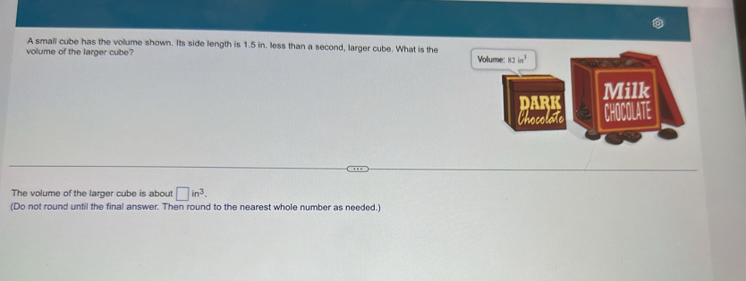 A small cube has the volume shown. Its side length is 1.5 in. less than a second, larger cube. What is the 
volume of the larger cube? Volume: 82in^3
Milk 
DARK CHOCOLATE 
Chocolate 
The volume of the larger cube is about □ in^3. 
(Do not round until the final answer. Then round to the nearest whole number as needed.)