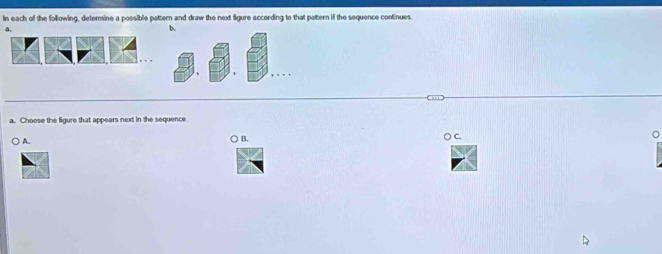 In each of the following, deternine a possible pattern and draw the next figure accerding to that pattern if the sequence continues. 
a. 
b. 
a. Choose the figure that appears next in the sequence 
○ A. ○ B. ( C.