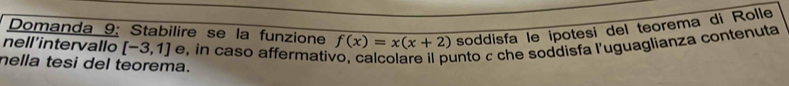 Domanda 9: Stabilire se la funzione f(x)=x(x+2) soddisfa le ipotesi del teorema di Rolle 
nell'intervallo [-3,1] e, in caso affermativ unto c che soddisfa l'uguaglianza contenuta 
nella tesi del teorema.