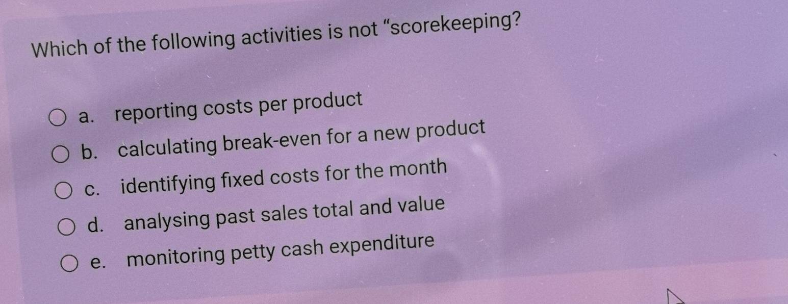 Which of the following activities is not “scorekeeping?
a. reporting costs per product
b. calculating break-even for a new product
c. identifying fixed costs for the month
d. analysing past sales total and value
e. monitoring petty cash expenditure