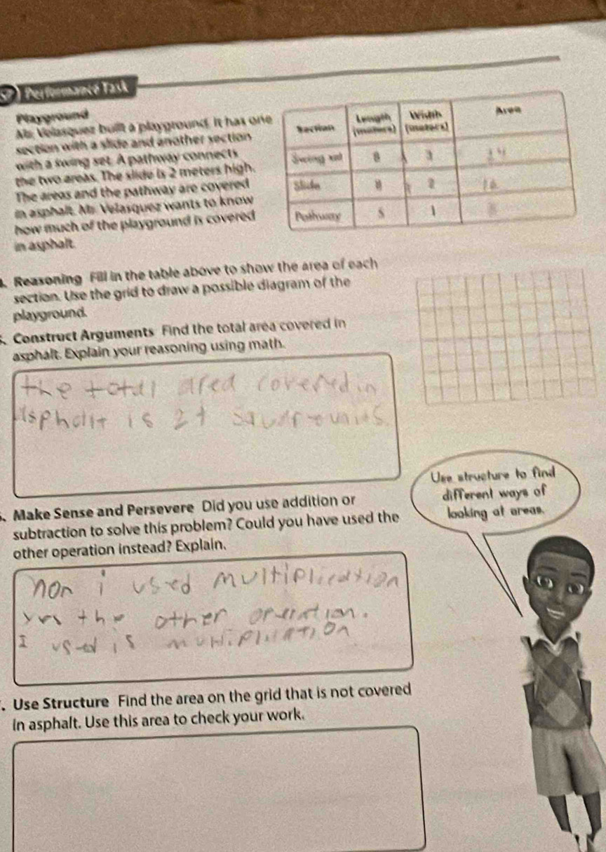 Performancé Task 
Playground 
Ms; Velasquez built a playground. It has o 
section with a slide and another section . 
with a swing set. A pathway connects 
the two areas. The slide is 2 meters high. 
The areas and the pathway are covered 
in asphalt. Mr. Velasquez wants to know 
how much of the playground is covered . 
in asphalt. 
. Reasoning Fill in the table above to show the area of each 
section. Use the grid to draw a possible diagram of the 
playground. 
Construct Arguments Find the total area covered in 
asphalt. Explain your reasoning using math. 
Use structure to find 
Make Sense and Persevere Did you use addition or different ways of 
subtraction to solve this problem? Could you have used the looking at areas. 
other operation instead? Explain. 
. Use Structure Find the area on the grid that is not covered 
In asphalt. Use this area to check your work.