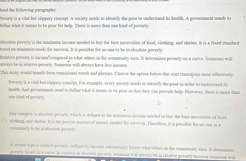 or the progress bur may be uneven because quessons can be worth more or less (incibaing 2e18) bepending on your an s we 
Read the following paragraphs: 
Poverty is a vital but slippery concept. A society needs to identify the poor to understand its health. A government needs to 
define what it means to be poor for help. There is more than one kind of poverty. 
Absolute poverty is the minimum income needed to buy the bare necessities of food, clothing, and shelter. It is a fixed standard 
based on minimum needs for survival. It is possible for no one to be in absolute poverty. 
Relative poverty is income compared to what others in the community earn. It determines poverty on a curve. Someone will 
always be in relative poverty. Someone will always have less income. 
This essay would benefit from transitional words and phrases. Choose the option below that uses transitions most effectively. 
Poverty is a vital but slippery concept. For example, every society needs to identify the poor in order to understand its 
health. And governments need to define what it means to be poor so that they can provide help. However, there is more than 
one kind of poverty. 
One category is absolute poverty, which is defined as the minimum income needed to buy the bare necessities of food, 
clothing, and shelter. It is the precise amount of money needed for survival. Therefore, it is possible for no one in a 
community to be in absolute poverty. 
A second type is relative poverty, defined by income substantially below what others in the community earn. It determines 
poverty based on a curve. In contrast to absolute poverty, someone will always be in relative poverty because someone will