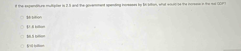 If the expenditure multiplier is 2.5 and the government spending increases by $4 billion, what would be the increase in the real GDP?
$8 billion
$1.6 billion
$6.5 billion
$10 billion