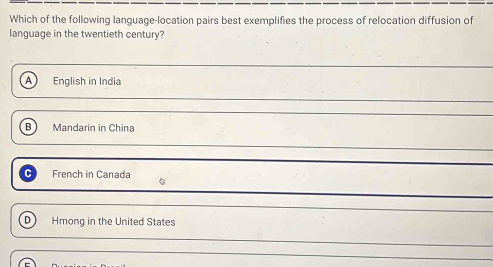 Which of the following language-location pairs best exemplifies the process of relocation diffusion of
language in the twentieth century?
A English in India
B Mandarin in China
_
C French in Canada
D Hmong in the United States