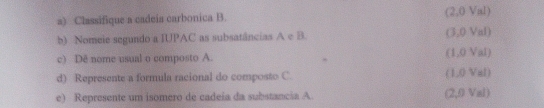 Classifique a cadeia carbonica B. (2,0 Val) 
b) Nomeie segundo a IUPAC as subsatâncias A e B. 3, 0Val
1.0Val
c) Dê nome usual o composto A.
8, 81, 3, C....., 1
d) Represente a formula racional do composto C. 
e) Represente um isomero de cadeia da substancia A (2,0 Val)