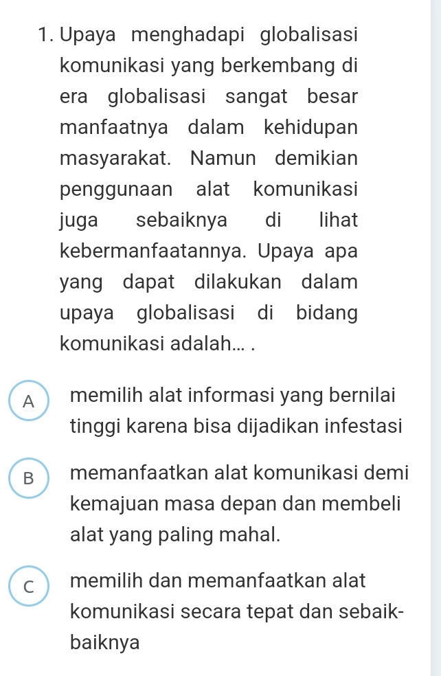 Upaya menghadapi globalisasi
komunikasi yang berkembang di
era globalisasi sangat besar
manfaatnya dalam kehidupan
masyarakat. Namun demikian
penggunaan alat komunikasi
juga sebaiknya di lihat
kebermanfaatannya. Upaya apa
yang dapat dilakukan dalam 
upaya globalisasi di bidang
komunikasi adalah... .
A memilih alat informasi yang bernilai
tinggi karena bisa dijadikan infestasi
B memanfaatkan alat komunikasi demi
kemajuan masa depan dan membeli
alat yang paling mahal.
C memilih dan memanfaatkan alat
komunikasi secara tepat dan sebaik-
baiknya