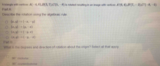 A triangle with vertices A(-4,6), B(3,7), C(5,-8) is rotated resulting in an image with vertices A'(6,4), B'(7,-3), C'(-8,-5)
Part A
Describe the rotation using the algebraic rule
(x,y)to (-x,-y)
(x,y)to (y,-x)
(x,y)to (-y,x)
(x,y)to (-y,-x)
Part B.
What is the degrees and direction of rotation about the origin? Select all that apply
90° clockwise
90° counterclockwise