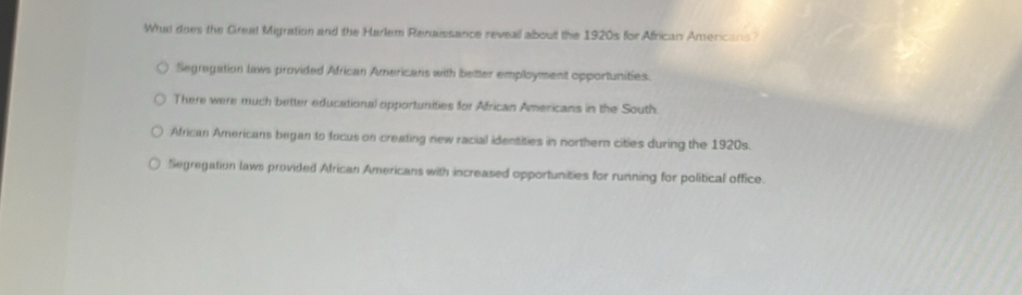 What does the Greal Migration and the Harlem Renaissance reveal about the 1920s for African Americans?
Segregation laws provided African Americans with better employment opportunities.
There were much better educational opportunities for African Americans in the South.
African Americans began to focus on creating new racial identities in northern cities during the 1920s.
Segregation laws provided African Americans with increased opportunities for running for political office.