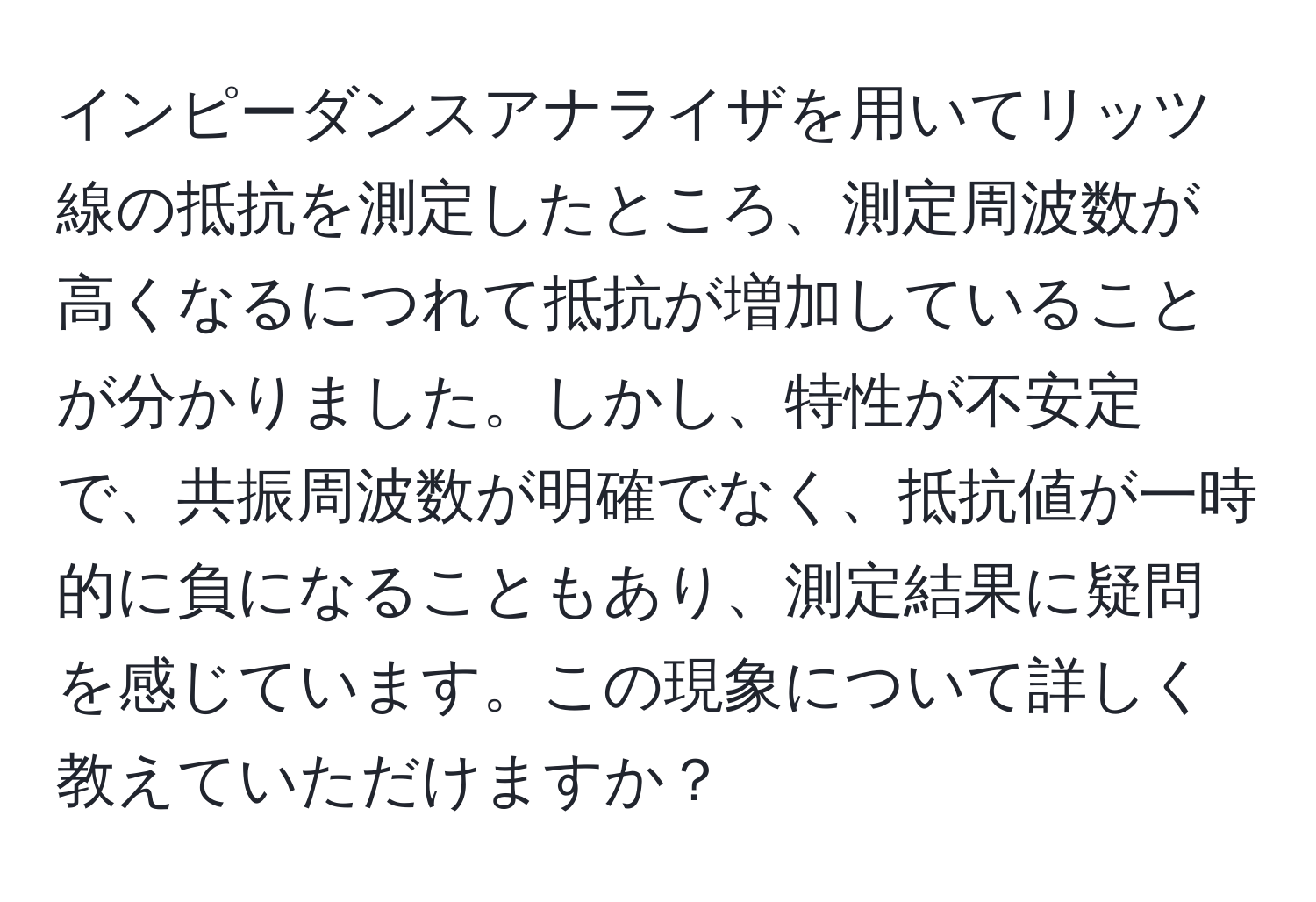 インピーダンスアナライザを用いてリッツ線の抵抗を測定したところ、測定周波数が高くなるにつれて抵抗が増加していることが分かりました。しかし、特性が不安定で、共振周波数が明確でなく、抵抗値が一時的に負になることもあり、測定結果に疑問を感じています。この現象について詳しく教えていただけますか？