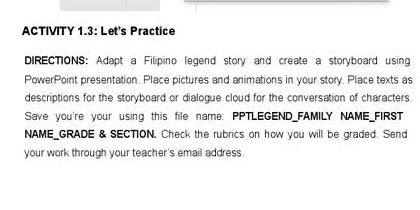 ACTIVITY 1.3: Let's Practice 
DIRECTIONS: Adapt a Filipino legend story and create a storyboard using 
PowerPoint presentation. Place pictures and animations in your story. Place texts as 
descriptions for the storyboard or dialogue cloud for the conversation of characters. 
Save you're your using this file name: PPTLEGEND_FAMILY NAME_FIRST 
NAME_GRADE & SECTION, Check the rubrics on how you will be graded. Send 
your work through your teacher's email address.