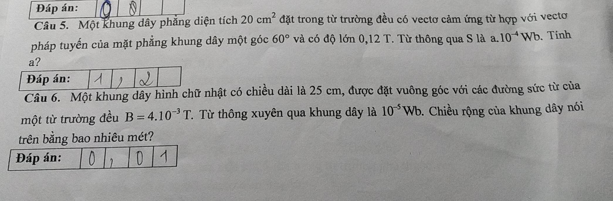 Đáp án: 
Câu 5. Một khung dây phẳng diện tích 20cm^2 đặt trong từ trường đều có vectơ cảm ứng từ hợp với vectơ 
pháp tuyến của mặt phẳng khung dây một góc 60° và có độ lớn 0,12 T. Từ thông qua S là a. 10^(-4)Wb. Tính 
Câu 6. Một khung dây hình chữ nhật có chiều dài là 25 cm, được đặt vuông góc với các đường sức từ của 
một từ trường đều B=4.10^(-3)T. Từ thông xuyên qua khung dây là 10^(-5)Wb. Chiều rộng của khung dây nói 
trên bằng bao nhiêu mét?