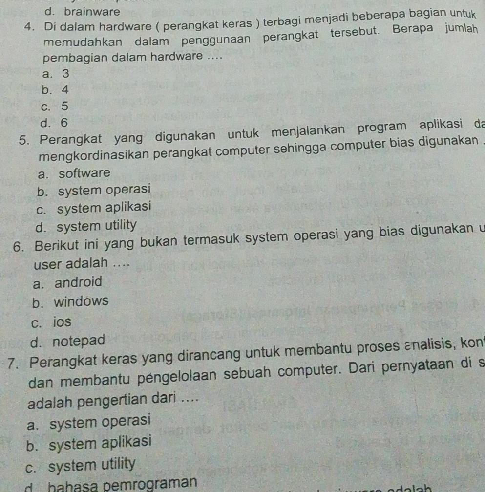 d. brainware
4. Di dalam hardware ( perangkat keras ) terbagi menjadi beberapa bagian untuk
memudahkan dalam penggunaan perangkat tersebut. Berapa jumlah
pembagian dalam hardware ....
a. 3
b. 4
c. 5
d. 6
5. Perangkat yang digunakan untuk menjalankan program aplikasi da
mengkordinasikan perangkat computer sehingga computer bias digunakan .
a. software
b. system operasi
c. system aplikasi
d. system utility
6. Berikut ini yang bukan termasuk system operasi yang bias digunakan u
user adalah ....
a. android
b. windows
c. ios
d. notepad
7. Perangkat keras yang dirancang untuk membantu proses analisis, kon
dan membantu péngelolaan sebuah computer. Dari pernyataan di s
adalah pengertian dari ....
a. system operasi
b. system aplikasi
c. system utility
d bahasa pemrograman