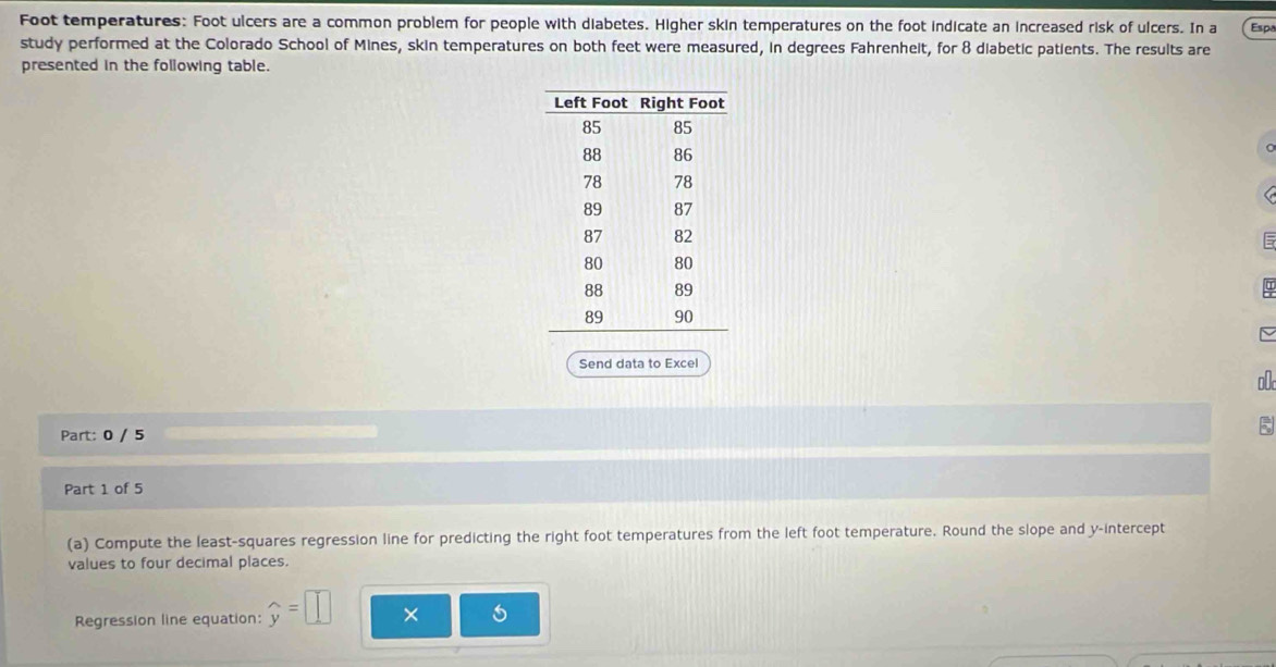 Foot temperatures: Foot ulcers are a common problem for people with diabetes. Higher skin temperatures on the foot indicate an increased risk of ulcers. In a Espa 
study performed at the Colorado School of Mines, skin temperatures on both feet were measured, in degrees Fahrenheit, for 8 diabetic patients. The results are 
presented in the following table. 
= 
Send data to Excel 
Part: 0 / 5 
Part 1 of 5 
(a) Compute the least-squares regression line for predicting the right foot temperatures from the left foot temperature. Round the slope and y-intercept 
values to four decimal places. 
Regression line equation: widehat y=□ × 6