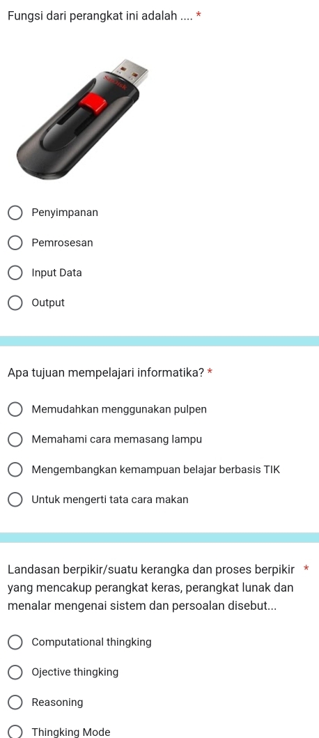 Fungsi dari perangkat ini adalah .... *
Penyimpanan
Pemrosesan
Input Data
Output
Apa tujuan mempelajari informatika? *
Memudahkan menggunakan pulpen
Memahami cara memasang lampu
Mengembangkan kemampuan belajar berbasis TIK
Untuk mengerti tata cara makan
Landasan berpikir/suatu kerangka dan proses berpikir *
yang mencakup perangkat keras, perangkat lunak dan
menalar mengenai sistem dan persoalan disebut...
Computational thingking
Ojective thingking
Reasoning
Thingking Mode