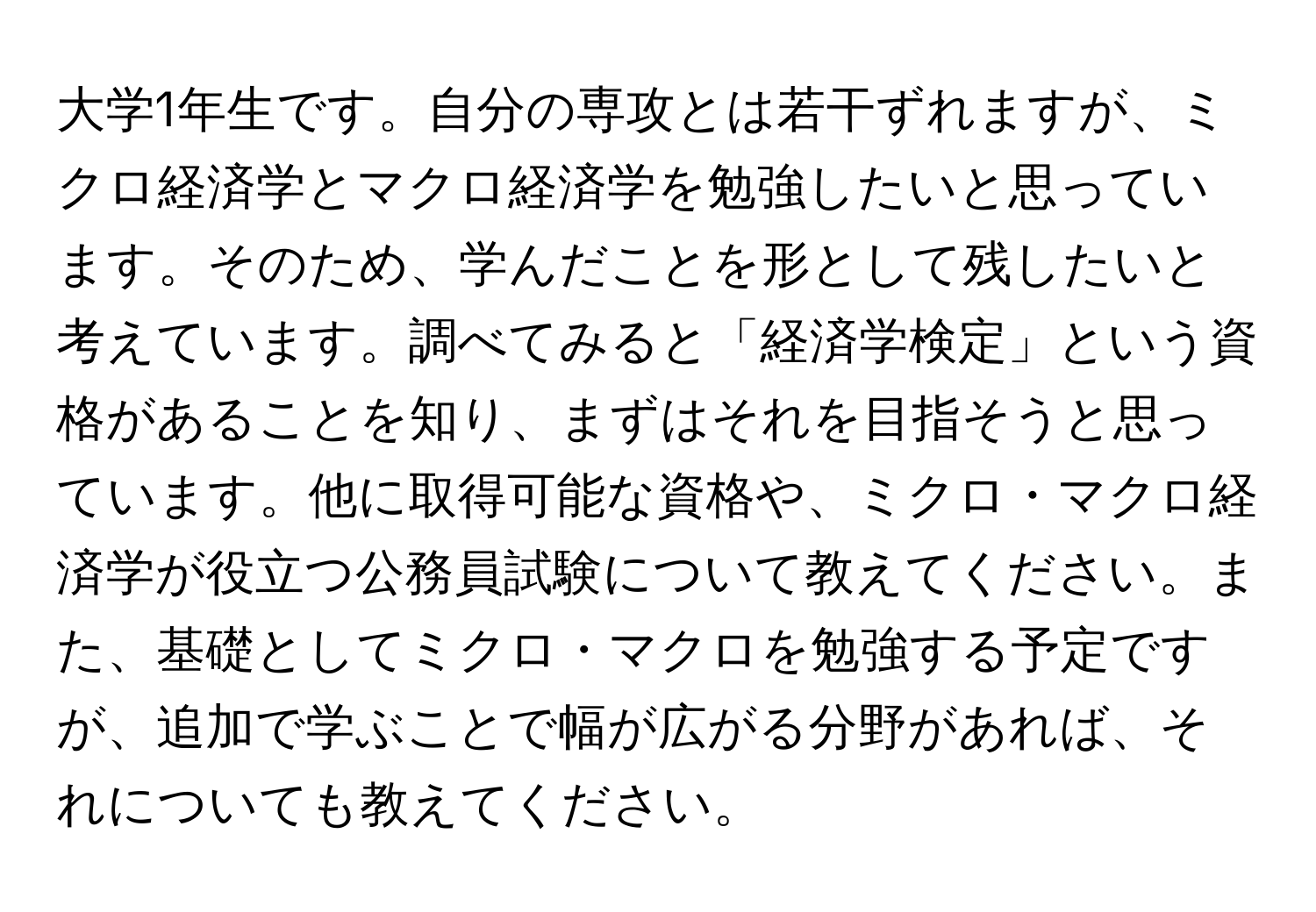 大学1年生です。自分の専攻とは若干ずれますが、ミクロ経済学とマクロ経済学を勉強したいと思っています。そのため、学んだことを形として残したいと考えています。調べてみると「経済学検定」という資格があることを知り、まずはそれを目指そうと思っています。他に取得可能な資格や、ミクロ・マクロ経済学が役立つ公務員試験について教えてください。また、基礎としてミクロ・マクロを勉強する予定ですが、追加で学ぶことで幅が広がる分野があれば、それについても教えてください。