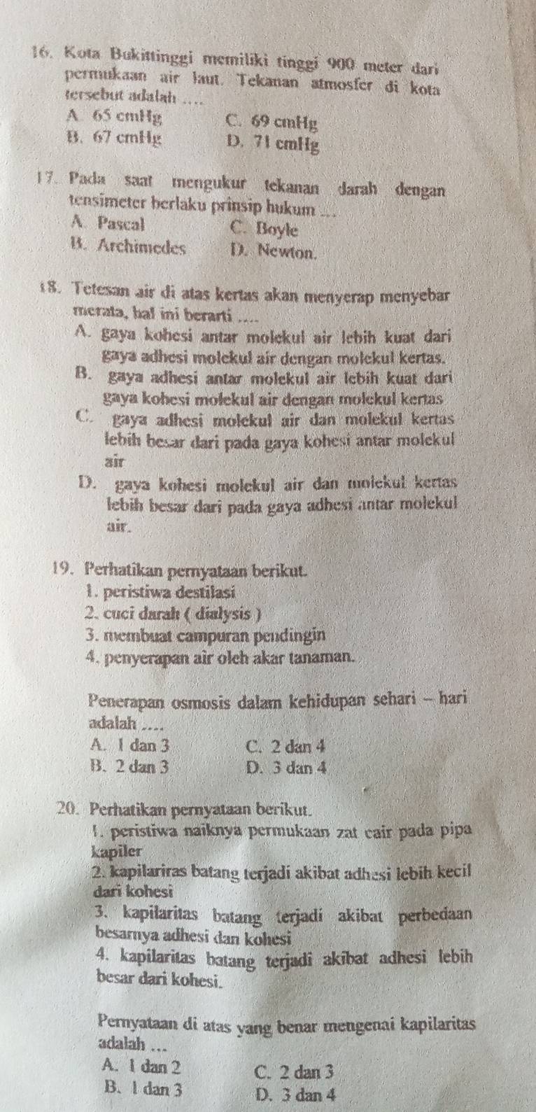 Kota Bukittinggi memiliki tinggi 900 meter dari
permukaan air laut. Tekanan atmosfer di kota
tersebut adalah
A 65 cmHg C. 69 cmHg
B. 67 cmHg D. 71 cmHg
17. Pada saat mengukur tekanan darah dengan
tensimeter berlaku prinsip hukum
A. Pascal C. Boyle
B. Archimedes D. Newton.
8. Tetesan air di atas kertas akan menyerap menyebar
merata, bal ini berarti ...
A. gaya kohesi antar molekul air lebih kuat dari
gaya adhesi molekul air dengan molekul kertas.
B. gaya adhesi antar molekul air lebih kuat dari
gaya kohesi molekul air dengan molekul kertas
C. gaya adhesi molekul air dan molekul kertas
lebih besar dari pada gaya kohesi antar molekul 
air
D. gaya kohesi molekul air dan molekul kertas
lebih besar dari pada gaya adhesi antar molekul
air.
19. Perhatikan pernyataan berikut.
1. peristiwa destilasi
2. cuci darah ( dialysis )
3. membuat campuran pendingin
4. penyerapan air oleh akar tanaman.
Penerapan osmosis dalam kehidupan sehari - hari
adalah _--
A. 1 dan 3 C. 2 dan 4
B. 2 dan 3 D. 3 dan 4
20. Perhatikan pernyataan berikut.
1. peristiwa naiknya permukaan zat cair pada pipa
kapiler
2. kapilariras batang terjadí akibat adhesi lebih kecil
dari kohesi
3. kapilaritas batang terjadi akibat perbedaan
besarnya adhesi dan kohesi
4. kapilaritas batang terjadi akibat adhesi lebih
besar dari kohesi.
Pernyataan di atas yang benar mengenai kapilaritas
adalah ...
A. 1 dan 2 C. 2 dan 3
B. 1 dan 3 D. 3 dan 4