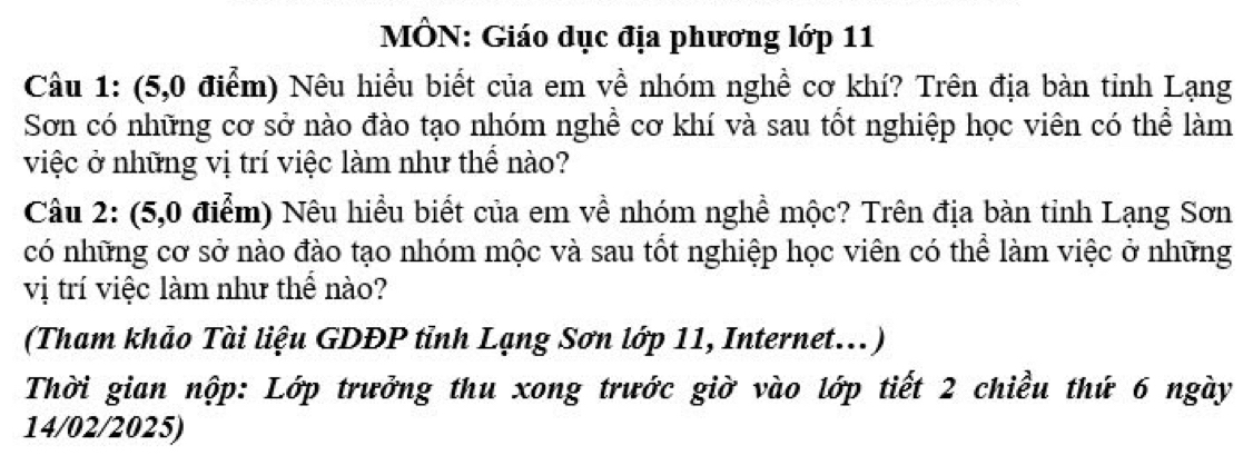 MÔN: Giáo dục địa phương lớp 11 
Câu 1: (5,0 điểm) Nêu hiều biết của em về nhóm nghề cơ khí? Trên địa bàn tỉnh Lạng 
Sơn có những cơ sở nào đào tạo nhóm nghề cơ khí và sau tốt nghiệp học viên có thể làm 
việc ở những vị trí việc làm như thể nào? 
Câu 2: (5,0 điểm) Nêu hiều biết của em về nhóm nghề mộc? Trên địa bàn tỉnh Lạng Sơn 
có những cơ sở nào đào tạo nhóm mộc và sau tốt nghiệp học viên có thể làm việc ở những 
vị trí việc làm như thể nào? 
(Tham khảo Tài liệu GDĐP tỉnh Lạng Sơn lớp 11, Internet...) 
Thời gian nộp: Lớp trưởng thu xong trước giờ vào lớp tiết 2 chiều thứ 6 ngày 
14/02/2025)