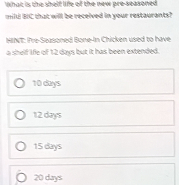 What is the shelf life of the new pre-seasoned
mild BIC that will be received in your restaurants?
HINT: Pre-Seasoned Bone-In Chicken used to have
a shelf life of 12 days but it has been extended.
10 days
12 days
15 days
20 days