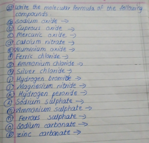 ⑥write the molecwar formula of the following 
compounds. 
sodium oxide 
⑥ Cuprous oxide 
⑥mercuric oxide 
@ calcium nitrate. 
②uminium oxide 
④Ferric chloride→ 
②Ammonium chloride 
⑥silver chloride= 
① Hydrogen bromide 
① Magnesium nitride 
⑤) Hydrogen peroxide 
Sodium sulphate 
①ammonium sulphate 
( Ferrous sulphare- 
sodium carbonate 
④zinc carbanate