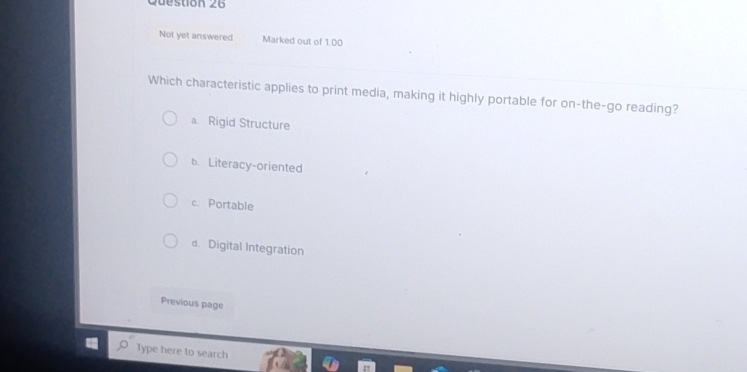 Not yet answered Marked out of 1.00
Which characteristic applies to print media, making it highly portable for on-the-go reading?
a. Rigid Structure
b.Literacy-oriented
c. Portable
d. Digital Integration
Previous page
Type here to search