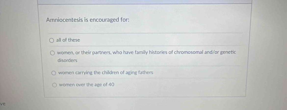 Amniocentesis is encouraged for:
all of these
women, or their partners, who have family histories of chromosomal and/or genetic
disorders
women carrying the children of aging fathers
women over the age of 40
ve