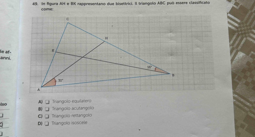 In figura AH e BK rappresentano due bisettrici. Il triangolo ABC può essere classificato
come:
le af-
anni.
A)
lso Triangolo equilatero
B) Triangolo acutangolo
C) Triangolo rettangolo
D) Triangolo isoscele