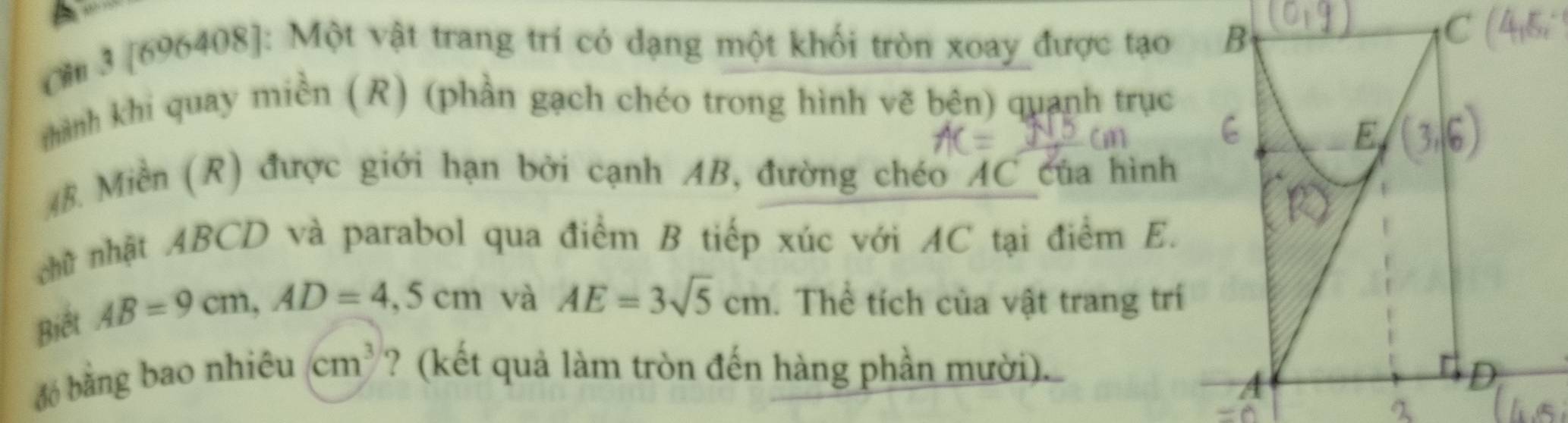 Cm 3 [696408]: Một vật trang trí có dạng một khối tròn xoay được tạo B 
thành khi quay miền (R) (phần gạch chéo trong hình vẽ bên) quanh trục
48. Miền (R) được giới hạn bởi cạnh AB, đường chéo AC của hình 
nhữ nhật ABCD và parabol qua điểm B tiếp xúc với AC tại điểm E. 
Biết
AB=9cm, AD=4,5cm và AE=3sqrt(5)cm. Thể tích của vật trang trí 
đó bằng bao nhiêu cm^3 ? (kết quả làm tròn đến hàng phần mười).
D