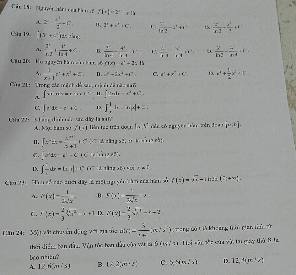 Nguyên hàm của hàm số f(x)=2^x+x1a
A. 2^x+ x^2/2 +C. B. 2^x+x^2+C. C.  2^x/ln 2 +x^2+C. D.  2^x/ln 2 + x^2/2 +C.
Câu 19: ∈t (3^x+4^x)dx bằng
A.  3^x/ln 3 + 4^x/ln 4 +C. B.  3^x/ln 4 + 4^x/ln 3 +C. C.  4^x/ln 3 - 3^x/ln 4 +C. D.  3^x/ln 3 - 4^x/ln 4 +C.
Câu 20: Họ nguyên hàm của hàm số f(x)=e^x+2xla
A.  1/x+1 e^x+x^2+C. B. e^x+2x^2+C. C. e^x+x^2+C. D. e^x+ 1/2 x^2+C.
Câu 21: Trong các mệnh đề sau, mệnh đề nào sai?
A. ∈t sin xdx=cos x+C B. ∈t 2xdx=x^2+C.
C. ∈t e^xdx=e^x+C. D. ∈t  1/x dx=ln |x|+C.
Câu 22: Khẳng định nào sau đây là sai?
A. Mọi hàm số f(x) liên tục trên đoạn [a;b] đều có nguyên hàm trên đoạn [a;b].
B. ∈t x^(alpha)dx= (x^(alpha +1))/alpha +1 +C (C là hằng số, α là hằng số).
C. ∈t e^xdx=e^x+C (C là hằng số).
D. ∈t  1/x dx=ln |x|+C (C là hằng số) với x!= 0.
Câu 23: Hàm số nào dưới đây là một nguyên hàm của hàm số f(x)=sqrt(x)-1 trên (0;+∈fty ).
A. F(x)= 1/2sqrt(x) . B. F(x)= 1/2sqrt(x) -x.
C. F(x)= 2/3 sqrt[3](x^2)-x+1. D. F(x)= 2/3 sqrt(x^3)-x+2.
Câu 24: Một vật chuyển động với gia tốc a(t)= 3/t+1 (m/s^2) , trong đó t là khoảng thời gian tính từ
thời điểm ban đầu. Vận tốc ban đầu của vật là 6 (m / s) . Hỏi vận tốc của vật tại giây thứ 8 là
bao nhiêu?
A. 12,6(m / s) B. 12,2(m / s) C. 6,6(m / s) D. 12,4(m / s)