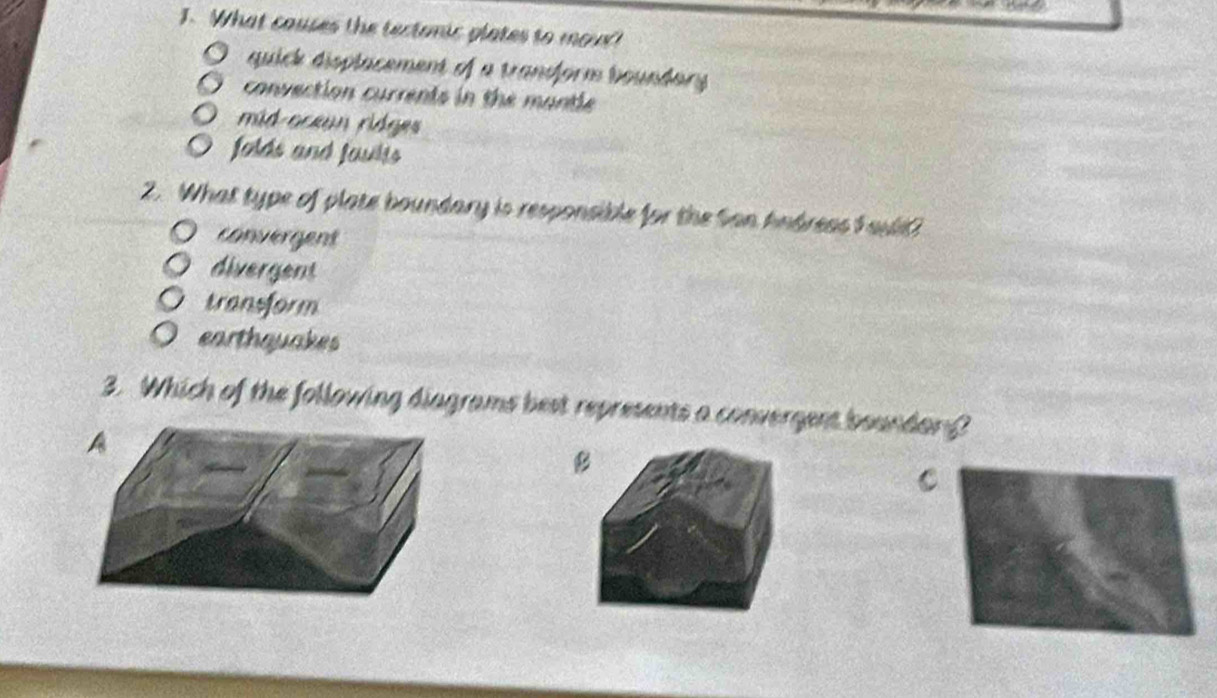 What couses the tectonic plates to mour!
quick displacement of a trandform boundary
convection currents in the mantle
mid-oceun ridges
folds and faults
2. What type of plate boundary is responsible for the San hndreas F aul
convergent
divergent
transform
earthquakes
3. Which of the following diagrams best represents a convergent boundan?
B
C