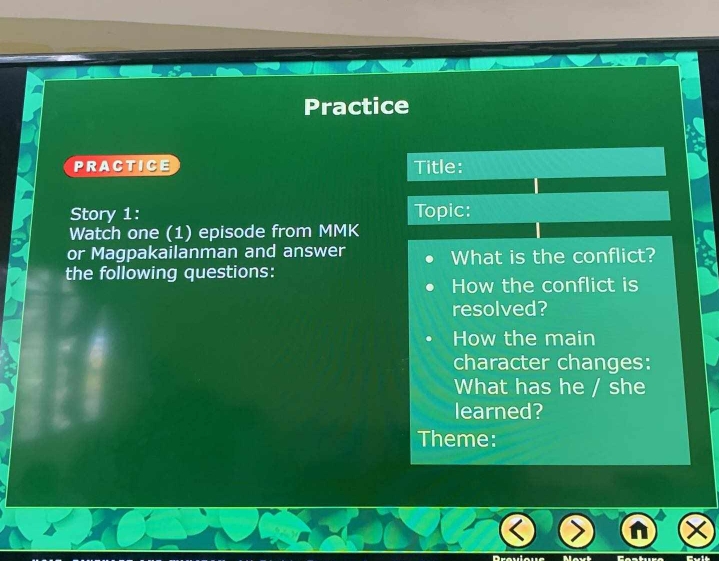 Practice 
PRACTICE Title: 
Story 1: Topic: 
Watch one (1) episode from MMK 
or Magpakailanman and answer What is the conflict? 
the following questions: 
How the conflict is 
resolved? 
How the main 
character changes: 
What has he / she 
learned? 
Theme: