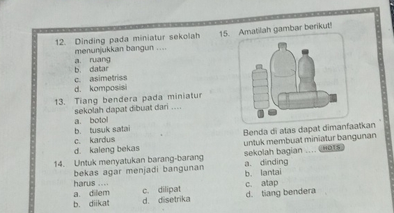 Dinding pada miniatur sekolah 15. Amatilah gambar berikut!
menunjukkan bangun ....
a. ruang
b. datar
c. asimetriss
d. komposisi
13. Tiang bendera pada miniatur
sekolah dapat dibuat dari ….
a. botol
b. tusuk satai
c. kardus Benda di atas dapat dimanfaatkan
d. kaleng bekas untuk membuat miniatur bangunan
sekolah bagian .... ( HOTS
14. Untuk menyatukan barang-barang a. dinding
bekas agar menjadi bangunan b. lantai
harus ....
a. dilem c. dilipat c. atap
b. diikat d. disetrika d. tiang bendera