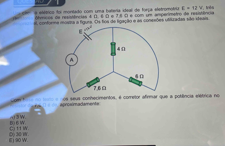 AO 1
Um circuito elétrico foi montado com uma bateria ideal de força eletromotriz E=12V , três
resistores ôhmicos de resistências 4 Ω, 6 Ω e 7,6 Ω e com um amperímetro de resistência
desprezível, conforme mostra a figura. Os fios de ligação e as conexões utilizadas são ideais.
Com base no texto e nos seus conhecimentos, é corretor afirmar que a potência elétrica no
resistor de 7,6 Ω é de, aproximadamente:
A) 3 W.
B) 6 W.
C) 11 W.
D) 30 W.
E) 90 W.