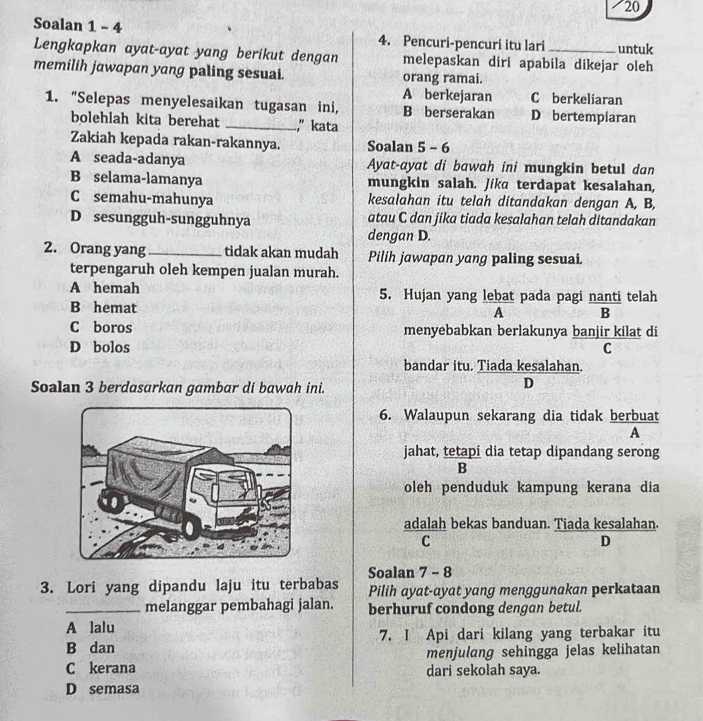 Soalan 1 - 4 4. Pencuri-pencuri itu lari _untuk
Lengkapkan ayat-ayat yang berikut dengan melepaskan diri apabila dikejar oleh
memilih jawapan yang paling sesuai. orang ramai.
A berkejaran C berkeliaran
1. “Selepas menyelesaikan tugasan ini, B berserakan D bertempiaran
bolehlah kita berehat _," kata
Zakiah kepada rakan-rakannya. Soalan 5 - 6
A seada-adanya Ayat-ayat di bawah ini mungkin betul dan
B selama-lamanya mungkin salah. Jika terdapat kesalahan,
C semahu-mahunya kesalahan itu telah ditandakan dengan A, B,
D sesungguh-sungguhnya atau C dan jika tiada kesalahan telah ditandakan
dengan D.
2. Orang yang _tidak akan mudah Pilih jawapan yang paling sesuai.
terpengaruh oleh kempen jualan murah.
A hemah 5. Hujan yang lebat pada pagi nanti telah
B hemat A
B
C boros menyebabkan berlakunya banjir kilat di
D bolos C
bandar itu. Tiada kesalahan.
Soalan 3 berdasarkan gambar di bawah ini.
D
6. Walaupun sekarang dia tidak berbuat
A
jahat, tetapi dia tetap dipandang serong
B
oleh penduduk kampung kerana dia
adalah bekas banduan. Tiada kesalahan.
C
D
Soalan 7 - 8
3. Lori yang dipandu laju itu terbabas Pilih ayat-ayat yang menggunakan perkataan
_melanggar pembahagi jalan. berhuruf condong dengan betul.
A lalu
B dan 7. I Api dari kilang yang terbakar itu
menjulang sehingga jelas kelihatan
C kerana dari sekolah saya.
D semasa