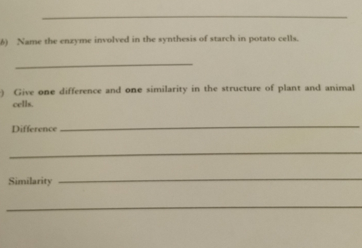 Name the enzyme involved in the synthesis of starch in potato cells. 
_ 
) Give one difference and one similarity in the structure of plant and animal 
cells. 
Difference 
_ 
_ 
Similarity 
_ 
_