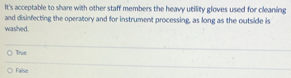 It's acceptable to share with other staff members the heavy utility gloves used for cleaning
and disinfecting the operatory and for instrument processing, as long as the outside is
washed.
True
False