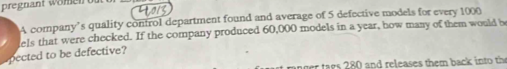 pregnant wömen of 
A company’s quality control department found and average of 5 defective models for every 1000
els that were checked. If the company produced 60,000 models in a year, how many of them would b 
pected to be defective? 
er ta gs 280 and releases them back into the