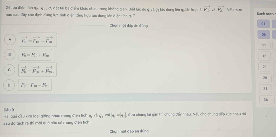 Xét ba điện tích G , q_1, q_2 : đặt tại ba điểm khác nhau trong không gian. Biết lực do qịvà q_2 tác dụng lên q lần lượt là vector F_10 và vector F_20. Biểu thức Danh sách 
nào sau đây xác định đúng lực tĩnh điện tổng hợp tác dụng lên điện tích ự 
_
Chọn một đáp án đúng_
01
06
A vector F_0=vector F_10-vector F_20.
11
B F_0=F_10+F_20.
16
C vector F_0=vector F_10+vector F_20.
21
26
D F_0=F_10-F_20
31
36
Câu 9
Hai quả cầu kim loại giống nhau mang điện tích q_1 và q_2 với |q_1|=|q_2|, , đưa chúng lại gần thì chúng đấy nhau. Nếu cho chúng tiếp xúc nhau rồi
sau đó tách ra thì mỗi quả cầu sẽ mang điện tích
_Chọn một đáp án đúng