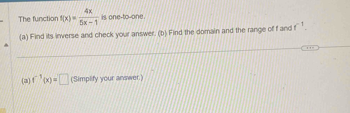 The function f(x)= 4x/5x-1  is one-to-one. 
(a) Find its inverse and check your answer. (b) Find the domain and the range of f and f^(-1). 
(a) f^(-1)(x)=□ (Simplify your answer.)