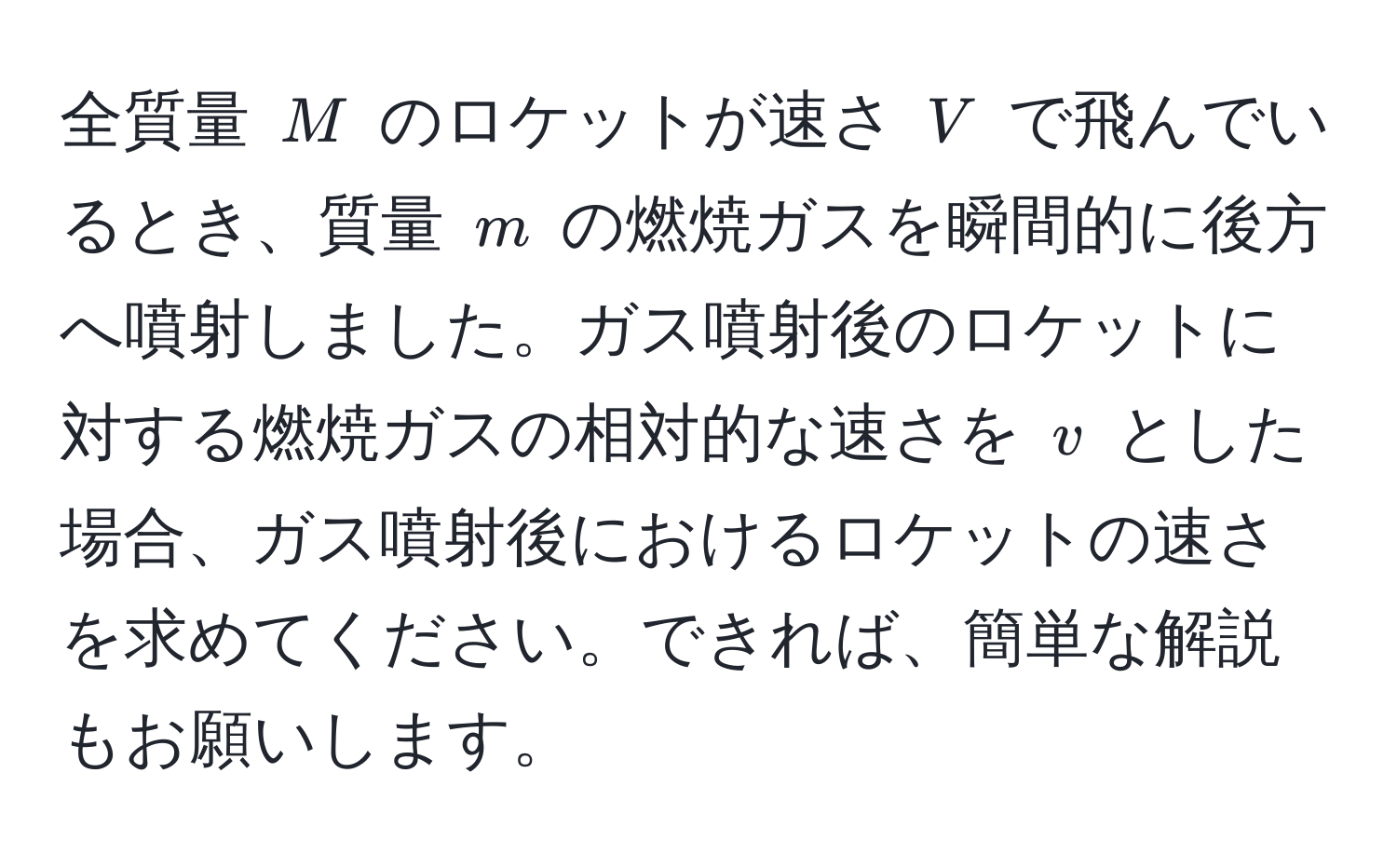 全質量 $M$ のロケットが速さ $V$ で飛んでいるとき、質量 $m$ の燃焼ガスを瞬間的に後方へ噴射しました。ガス噴射後のロケットに対する燃焼ガスの相対的な速さを $v$ とした場合、ガス噴射後におけるロケットの速さを求めてください。できれば、簡単な解説もお願いします。